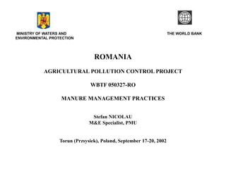 MINISTRY OF WATERS AND THE WORLD BANK 
ENVIRONMENTAL PROTECTION 
ROMANIA 
AGRICULTURAL POLLUTION CONTROL PROJECT 
WBTF 050327-RO 
MANURE MANAGEMENT PRACTICES 
Stefan NICOLAU 
M&E Specialist, PMU 
Torun (Przsysiek), Poland, September 17-20, 2002 
 