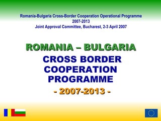 Romania-Bulgaria Cross-Border Cooperation Operational Programme
                           2007-2013
       Joint Approval Committee, Bucharest, 2-3 April 2007



  ROMANIA – BULGARIA
    CROSS BORDER
    COOPERATION
     PROGRAMME
                 - 2007-2013 -
 