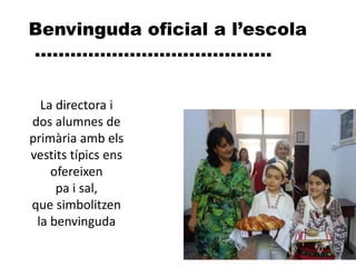 Benvinguda oficial a l’escola
........................................
La directora i
dos alumnes de
primària amb els
vestits típics ens
ofereixen
pa i sal,
que simbolitzen
la benvinguda
 