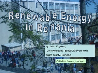 Renewable Energy  in Romania by  Iulia, 13 years, “ Liviu Rebreanu” School, Mioveni town, Arges county, Romania  Activities from my school 