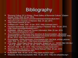 Bibliography















"Romania Culture 101 in Photos - Photo Gallery of Romanian Culture." Eastern
Europe Travel. Web. 20 Jan. 2010.
<http://goeasteurope.about.com/od/romania/ss/romaniaculture.htm>.
Welcome to the University of Warwick. Web. 20 Jan. 2010.
<http://www2.warwick.ac.uk/>.
UniMaps.com - Index. Web. 19 Jan. 2010. <http://unimaps.com/>.
Feodosia Apartments: Your Guide to staying in Feodosia. Web. 19 Jan. 2010.
<http://www.rentmyflatinfeodosia.com/>.
ROMANIA - Official Travel and Tourism Information. Web. 20 Jan. 2010.
<http://www.romaniatourism.com/>.
Accommodation in Bucharest from Adventure & Accommodation - Bucharest
apartments for rent, car rental in Bucharest and tourist services in Bucharest . Web.
20 Jan. 2010. <http://www.accommodations.ro/>.
Encyclopedia - Online Dictionary | Encyclopedia.com: Get facts, articles, pictures,
video. Web. 19 Jan. 2010. <http://www.encyclopedia.com/>.
ATS notes - World Paper Money, Banknotes, Notgeld etc. Lc - 'D9'DE FBH/ 'DH1BJ)
- &A(?/ @ .A&M0 - 1C. Web. 20 Jan. 2010. <http://www.atsnotes.com/>.
Romania. Web. 19 Jan. 2010. <http://romania-europe.tripod.com/>.
Webcam around the world in "Live World Webcam" Web. 20 Jan. 2010.
<http://www.liveworldwebcam.net/>.
EUROSION. Web. 19 Jan. 2010. <http://www.eurosion.org/>.
Wikipedia, the free encyclopedia. Web. 19 Jan. 2010. <http://en.wikipedia.org/>.

 
