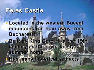 Peles Castle
• Located in the western Bucegi
•
•

mountains (an hour away from
Bucharest)
Built by King Carol 1 in the 19th
century as the royal family's
summer home
Has many historical artifacts

 