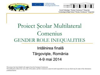 Liceul Tehnologic “Nicolae Ciorãnescu” Târgovişte 
Technological High School “Nicolae Ciorãnescu” Târgovişte 
Proiect Şcolar Multilateral 
Comenius 
GENDER ROLE INEQUALITIES 
Intâlnirea finalã 
Târgovişte, România 
4-9 mai 2014 
This project has been funded with support from the European Commission. 
This publication reflects the views only of the author, and the Commission cannot be held responsible for any use which may be made of the information 
contained therein 
 