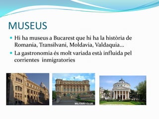 MUSEUS
 Hi ha museus a Bucarest que hi ha la història de
  Romania, Transilvani, Moldavia, Valdaquia...
 La gastronomia és molt variada està influida pel
  corrientes inmigratories
 
