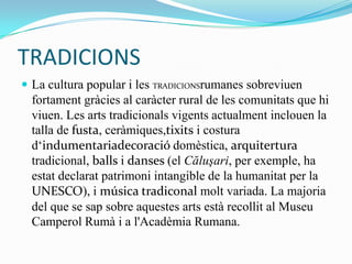TRADICIONS
 La cultura popular i les TRADICIONSrumanes sobreviuen
  fortament gràcies al caràcter rural de les comunitats que hi
  viuen. Les arts tradicionals vigents actualment inclouen la
  talla de fusta, ceràmiques,tixits i costura
  d‘indumentariadecoració domèstica, arquitertura
  tradicional, balls i danses (el Căluşari, per exemple, ha
  estat declarat patrimoni intangible de la humanitat per la
  UNESCO), i música tradiconal molt variada. La majoria
  del que se sap sobre aquestes arts està recollit al Museu
  Camperol Rumà i a l'Acadèmia Rumana.
 