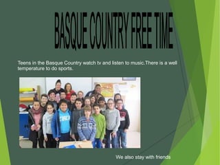 Teens in the Basque Country watch tv and listen to music.There is a well
temperature to do sports.
We also stay with friends
 