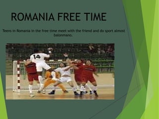 ROMANIA FREE TIME
Teens in Romania in the free time meet with the friend and do sport almost
balonmano.
 