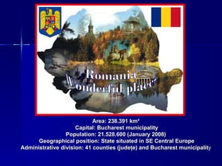 Area: 238.391 km²   Capital: Bucharest municipality Population: 21.528.600 (January 2008)   Geographical position: State situated in SE Central Europe Administrative division: 41 counties (judeţe) and Bucharest municipalit y  Romania Wonderful places 