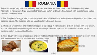 ROMANIA
Romania has got very delicious and tasty food, but here there are three clasic ones: Cabagge rolls (called
“Sarmale” in Romanian), Tripe soup (called “Ciorba de burta”) and finally, Fried dough with sweet cheese (called
“Placinta cu branza dulce”).
1. The first plate, Cabagge rolls, consist of ground meat mixed with rice and some other ingredients and rolled into
cabagge leaves. The cabagge rolls are usually eaten with quark cheese.
2. There are two common and traditional recipes of tripe soup in Romania; one of them is made with sour cream,
and the other one is served with garlic sauce and vinegar. Besides tripe, this soup contains carrots, turnip
cabbage, celery roots and beef hocks.
3. Fried dough with sweet cheese is an ancient traditional food in Romania. This delicious dessert is usually filled
with sweet cheese and it is sprinkled with powdered sugar.
(Placinta cu branza
dulce)
 
