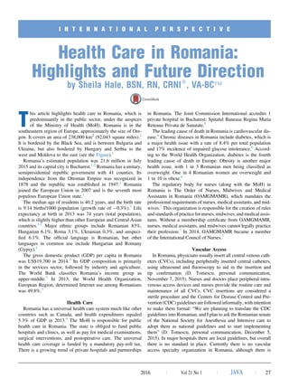 I N T E R N A T I O N A L P E R S P E C T I V E
Health Care in Romania:
Highlights and Future Direction
by Sheila Hale, BSN, RN, CRNIÒ
, VA-BCÔ
T
his article highlights health care in Romania, which is
predominantly in the public sector, under the auspices
of the Ministry of Health (MoH). Romania is in the
southeastern region of Europe, approximately the size of Ore-
gon. It covers an area of 238,000 km2
(92,043 square miles).1
It is bordered by the Black Sea, and is between Bulgaria and
Ukraine, but also bordered by Hungary and Serbia to the
west and Moldova to the east (see the Figure).1
Romania’s estimated population was 21.6 million in July
2015 and its capital city is Bucharest.1,2
Romania has a unitary,
semipresidential republic government with 41 counties. Its
independence from the Ottoman Empire was recognized in
1878 and the republic was established in 1947.1
Romania
joined the European Union in 2007 and is the seventh most
populous European Union state.1
The median age of residents is 40.2 years, and the birth rate
is 9.14 births/1000 population (growth rate of À0.3%).1
Life
expectancy at birth in 2013 was 74 years (total population),
which is slightly higher than other European and Central Asian
countries.1,2
Major ethnic groups include Romanian 83%,
Hungarian 6.1%, Roma 3.1%, Ukrainian 0.3%, and unspeci-
ﬁed 6.1%. The ofﬁcial language is Romanian, but other
languages in common use include Hungarian and Romany
(Gypsy).1
The gross domestic product (GDP) per capita in Romania
was US$19,700 in 2014.2
Its GDP composition is primarily
in the services sector, followed by industry and agriculture.
The World Bank classiﬁes Romania’s income group as
upper-middle.2
In 2013, the World Health Organization,
European Region, determined Internet use among Romanians
was 49.8%.3
Health Care
Romania has a universal health care system much like other
countries such as Canada, and health expenditures equaled
5.3% of GDP in 2013.4
The MoH is responsible for public
health care in Romania. The state is obliged to fund public
hospitals and clinics, as well as pay for medical examinations,
surgical interventions, and postoperative care. The universal
health care coverage is funded by a mandatory pay-roll tax.
There is a growing trend of private hospitals and partnerships
in Romania. The Joint Commission International accredits 1
private hospital in Bucharest: Spitalul Baneasa Regina Maria
Reteaua Privata de Sanatate.5
The leading cause of death in Romania is cardiovascular dis-
ease.6
Chronic diseases in Romania include diabetes, which is
a major health issue with a rate of 8.4% per total population
and 17% incidence of impaired glucose intolerance.6
Accord-
ing to the World Health Organization, diabetes is the fourth
leading cause of death in Europe. Obesity is another major
health issue, with 1 in 3 Romanian men being classiﬁed as
overweight. One in 4 Romanian women are overweight and
1 in 10 is obese.6
The regulatory body for nurses (along with the MoH) in
Romania is The Order of Nurses, Midwives and Medical
Assistants in Romania (OAMGMAMR), which mandates the
professional requirements of nurses, medical assistants, and mid-
wives.7
This organization is responsible for the creation of rules
and standards of practice for nurses, midwives, and medical assis-
tants. Without a membership certiﬁcate from OAMGMAMR,
nurses, medical assistants, and midwives cannot legally practice
their profession.7
In 2014, OAMGMAMR became a member
of the International Council of Nurses.7
Vascular Access
In Romania, physicians usually insert all central venous cath-
eters (CVCs), including peripherally inserted central catheters,
using ultrasound and ﬂuoroscopy to aid in the insertion and
tip conﬁrmation (D. Tomescu, personal communication,
November 7, 2015). Nurses and doctors place peripheral intra-
venous access devices and nurses provide the routine care and
maintenance of all CVCs. CVC insertions are considered a
sterile procedure and the Centers for Disease Control and Pre-
vention (CDC) guidelines are followed informally, with intention
to make them formal: “We are planning to translate the CDC
guidelines into Romanian, and I plan to ask the Romanian senate
of the National Society for Anesthesia and Intensive care to
adopt them as national guidelines and to start implementing
them” (D. Tomescu, personal communication, December 5,
2015). In major hospitals there are local guidelines, but overall
there is no standard in place. Currently there is no vascular
access specialty organization in Romania, although there is
2016 j Vol 21 No 1 j JAVA j 27
 