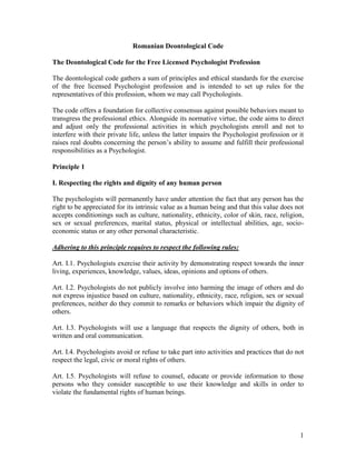 1
Romanian Deontological Code
The Deontological Code for the Free Licensed Psychologist Profession
The deontological code gathers a sum of principles and ethical standards for the exercise
of the free licensed Psychologist profession and is intended to set up rules for the
representatives of this profession, whom we may call Psychologists.
The code offers a foundation for collective consensus against possible behaviors meant to
transgress the professional ethics. Alongside its normative virtue, the code aims to direct
and adjust only the professional activities in which psychologists enroll and not to
interfere with their private life, unless the latter impairs the Psychologist profession or it
raises real doubts concerning the person’s ability to assume and fulfill their professional
responsibilities as a Psychologist.
Principle 1
I. Respecting the rights and dignity of any human person
The psychologists will permanently have under attention the fact that any person has the
right to be appreciated for its intrinsic value as a human being and that this value does not
accepts conditionings such as culture, nationality, ethnicity, color of skin, race, religion,
sex or sexual preferences, marital status, physical or intellectual abilities, age, socio-
economic status or any other personal characteristic.
Adhering to this principle requires to respect the following rules:
Art. I.1. Psychologists exercise their activity by demonstrating respect towards the inner
living, experiences, knowledge, values, ideas, opinions and options of others.
Art. I.2. Psychologists do not publicly involve into harming the image of others and do
not express injustice based on culture, nationality, ethnicity, race, religion, sex or sexual
preferences, neither do they commit to remarks or behaviors which impair the dignity of
others.
Art. I.3. Psychologists will use a language that respects the dignity of others, both in
written and oral communication.
Art. I.4. Psychologists avoid or refuse to take part into activities and practices that do not
respect the legal, civic or moral rights of others.
Art. I.5. Psychologists will refuse to counsel, educate or provide information to those
persons who they consider susceptible to use their knowledge and skills in order to
violate the fundamental rights of human beings.
 