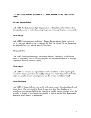 11
VII. STANDARDS FOR REGISTERING, PROCESSING AND STORAGE OF
DATA
Getting the permission
Art. VIII.1. Psychologists must get the permission of their clients or their tutors before
taking audio, video or written data during the process of serving the client or in research.
Data storage
Art. VIII.2.Psychologist must collect only the data that are relevant for the respective
service and must take all measures to protect this data. The original file and the eventual
copies can be kept only with the accord of the client.
Data protection
Art. VIII.3. Psychologists must get sure that the data they control stay identifiable as
much as long as they serve to the initial purpose, and present as anonymous or destroys
any kind of un useful data they control.
Data transfer
Art. VIII.4 The collected and registered data can be transferred to other psychologists
which take the case, consulted and used by colleagues no matter their certification if the
client has gave his consent unambiguously, and this consent hasn't been retired.
Data destruction
Art. VIII.5. If the psychologist gives up his professional practice throughout he collected
those data or if he gets retired, he should destroy those data. If the data have to be
transferred to another psychologist, the client has to give his consent, obtained before the
transfer. In the case of suspending or termination of the free practice right, data must be
destroyed if their transfer is not intended.
 