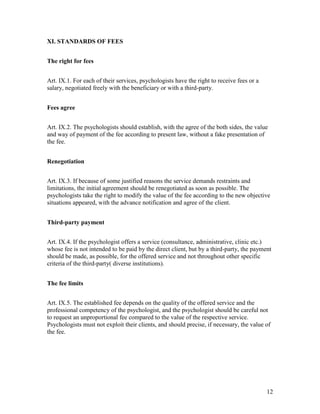 12
XI. STANDARDS OF FEES
The right for fees
Art. IX.1. For each of their services, psychologists have the right to receive fees or a
salary, negotiated freely with the beneficiary or with a third-party.
Fees agree
Art. IX.2. The psychologists should establish, with the agree of the both sides, the value
and way of payment of the fee according to present law, without a fake presentation of
the fee.
Renegotiation
Art. IX.3. If because of some justified reasons the service demands restraints and
limitations, the initial agreement should be renegotiated as soon as possible. The
psychologists take the right to modify the value of the fee according to the new objective
situations appeared, with the advance notification and agree of the client.
Third-party payment
Art. IX.4. If the psychologist offers a service (consultance, administrative, clinic etc.)
whose fee is not intended to be paid by the direct client, but by a third-party, the payment
should be made, as possible, for the offered service and not throughout other specific
criteria of the third-party( diverse institutions).
The fee limits
Art. IX.5. The established fee depends on the quality of the offered service and the
professional competency of the psychologist, and the psychologist should be careful not
to request an unproportional fee compared to the value of the respective service.
Psychologists must not exploit their clients, and should precise, if necessary, the value of
the fee.
 