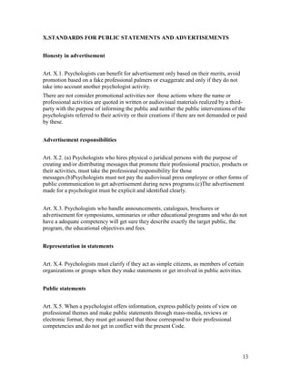 13
X.STANDARDS FOR PUBLIC STATEMENTS AND ADVERTISEMENTS
Honesty in advertisement
Art. X.1. Psychologists can benefit for advertisement only based on their merits, avoid
promotion based on a fake professional palmers or exaggerate and only if they do not
take into account another psychologist activity.
There are not consider promotional activities nor those actions where the name or
professional activities are quoted in written or audiovisual materials realized by a third-
party with the purpose of informing the public and neither the public interventions of the
psychologists referred to their activity or their creations if there are not demanded or paid
by these.
Advertisement responsibilities
Art. X.2. (a) Psychologists who hires physical o juridical persons with the purpose of
creating and/or distributing messages that promote their professional practice, products or
their activities, must take the professional responsibility for those
messages.(b)Psychologists must not pay the audiovisual press employee or other forms of
public communication to get advertisement during news programs.(c)The advertisement
made for a psychologist must be explicit and identified clearly.
Art. X.3. Psychologists who handle announcements, catalogues, brochures or
advertisement for symposiums, seminaries or other educational programs and who do not
have a adequate competency will get sure they describe exactly the target public, the
program, the educational objectives and fees.
Representation in statements
Art. X.4. Psychologists must clarify if they act as simple citizens, as members of certain
organizations or groups when they make statements or get involved in public activities.
Public statements
Art. X.5. When a psychologist offers information, express publicly points of view on
professional themes and make public statements through mass-media, reviews or
electronic format, they must get assured that those correspond to their professional
competencies and do not get in conflict with the present Code.
 