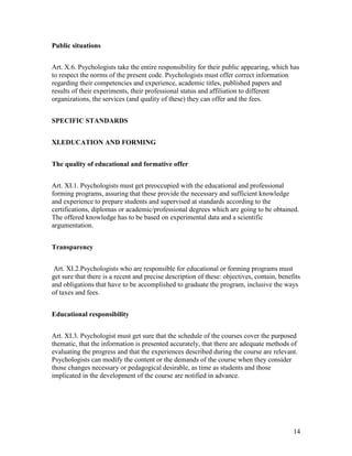 14
Public situations
Art. X.6. Psychologists take the entire responsibility for their public appearing, which has
to respect the norms of the present code. Psychologists must offer correct information
regarding their competencies and experience, academic titles, published papers and
results of their experiments, their professional status and affiliation to different
organizations, the services (and quality of these) they can offer and the fees.
SPECIFIC STANDARDS
XI.EDUCATION AND FORMING
The quality of educational and formative offer
Art. XI.1. Psychologists must get preoccupied with the educational and professional
forming programs, assuring that these provide the necessary and sufficient knowledge
and experience to prepare students and supervised at standards according to the
certifications, diplomas or academic/professional degrees which are going to be obtained.
The offered knowledge has to be based on experimental data and a scientific
argumentation.
Transparency
Art. XI.2.Psychologists who are responsible for educational or forming programs must
get sure that there is a recent and precise description of these: objectives, contain, benefits
and obligations that have to be accomplished to graduate the program, inclusive the ways
of taxes and fees.
Educational responsibility
Art. XI.3. Psychologist must get sure that the schedule of the courses cover the purposed
thematic, that the information is presented accurately, that there are adequate methods of
evaluating the progress and that the experiences described during the course are relevant.
Psychologists can modify the content or the demands of the course when they consider
those changes necessary or pedagogical desirable, as time as students and those
implicated in the development of the course are notified in advance.
 