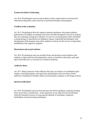 15
Framework limits of informing
Art. XI.4. Psychologists must not ask students or those supervised to reveal personal
information during the course activities or professional/supervised programs.
Conflicts of the evaluation
Art. XI.5. Psychologists from the superior learning institutions who grade academic
performance of students in a therapy form must not offer therapeutic services to students
they are evaluating, during the evaluation. In case of a course/program where individual
or group therapy is specified as an obligatory request, responsible psychologists with
development of the program must allow students to choose for the services of specialists
unaffiliated at the respective program.
Harassment and sexual relations
Art. XI.6. Psychologists must not sexually harass and develop sexual relations with
students or supervised from the department, center or institution where they work and
upon which they have or can have an evaluative authority.
Authority abuse
Art. XI.7. Being conscious of the influence they have as teachers or coordinators upon
student, course participants, and supervised, psychologists must not abuse of their
authority or humiliate or threaten under no circumstances integrity or self image of these.
Special certifications
Art. XI.8. Psychologist must not form persons who did not graduate a superior learning
form, do not have a certification, work experience or any other proof of certification
when the formation focuses on using special methods or techniques. (hypnosis,
biofeedback, advanced testing techniques).
 
