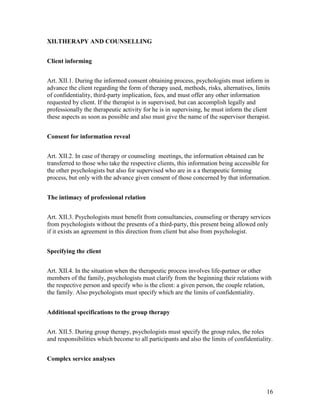 16
XII.THERAPY AND COUNSELLING
Client informing
Art. XII.1. During the informed consent obtaining process, psychologists must inform in
advance the client regarding the form of therapy used, methods, risks, alternatives, limits
of confidentiality, third-party implication, fees, and must offer any other information
requested by client. If the therapist is in supervised, but can accomplish legally and
professionally the therapeutic activity for he is in supervising, he must inform the client
these aspects as soon as possible and also must give the name of the supervisor therapist.
Consent for information reveal
Art. XII.2. In case of therapy or counseling meetings, the information obtained can be
transferred to those who take the respective clients, this information being accessible for
the other psychologists but also for supervised who are in a a therapeutic forming
process, but only with the advance given consent of those concerned by that information.
The intimacy of professional relation
Art. XII.3. Psychologists must benefit from consultancies, counseling or therapy services
from psychologists without the presents of a third-party, this present being allowed only
if it exists an agreement in this direction from client but also from psychologist.
Specifying the client
Art. XII.4. In the situation when the therapeutic process involves life-partner or other
members of the family, psychologists must clarify from the beginning their relations with
the respective person and specify who is the client: a given person, the couple relation,
the family. Also psychologists must specify which are the limits of confidentiality.
Additional specifications to the group therapy
Art. XII.5. During group therapy, psychologists must specify the group rules, the roles
and responsibilities which become to all participants and also the limits of confidentiality.
Complex service analyses
 