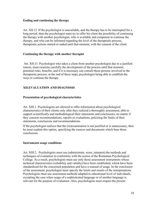 18
Ending and continuing the therapy
Art. XII.12. If the psychologist is unavailable, and the therapy has to be interrupted for a
long period, than the psychologist must try to offer his client the possibility of continuing
the therapy with another psychologist, who is available and competent to continue the
therapy, and who can be informed regarding the level of the therapeutic process,
therapeutic actions started or ended until that moment, with the consent of the client.
Continuing the therapy with another therapist
Art. XII.13. Psychologist who takes a client from another psychologist due to a justified
reason, must examine carefully the development of the process until that moment,
potential risks, benefits, and if it is necessary can consult those persons involved in the
therapeutic process, at the end of these steps, psychologist being able to establish the
ways to continue the therapy.
XII.EVALUATION AND DIAGNOSIS
Presentation of psychological characteristics
Art. XIII.1. Psychologists are allowed to offer information about psychological
characteristics of their clients only after they realized a thoroughly assessment, able to
support scientifically and methodological their statements and conclusions, no matter if
they concern recommendations, reports or evaluations, précising the limits of their
statements, conclusions and recommendations.
If the psychologist realizes that the (re)examination is not justified or is unnecessary, then
he must explain this option, specifying the sources and documents which base those
conclusions.
Instruments usage conditions
Art. XIII.2. Psychologists must use (administrate, score, interpret) the methods and
techniques of evaluation in conformity with the norms of the Romanian Psychological
College. As a result, psychologists must use only those assessment instruments whose
technical characteristics (reliability and validity) have been established, which have been
standardized for the concerned population and have a manual of usage. In the conclusion
of the assessment, psychologist must specify the limits and results of the interpretations.
Psychologists must use assessment methods adapted to educational level of individuals,
excepting the case when usage of a sophisticated language or of another language is
relevant for the purpose of evaluation .Also, psychologists must respect the present
 