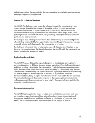 19
legislation regarding the copyright for the assessment instruments being used, promoting
and respecting their colleagues work.
Consent for evaluation/diagnosis
Art. XIII.3. Psychologists must obtain the informed consent for assessment services,
being excepted only (1) when the case is demanded by law, (2) when testing is an
educational, institutional or organizational activity directed by internal norms, the
informed consent including explanation of the assessment nature, target, costs, third
party-implication, confidentiality limits, and possibility for the participant to formulate
questions and receive answers.
Psychologists must inform persons without their entire capacity of consent and persons
whose testing is remanded by law regarding the nature and target of assessment services
proposed, using a facile language for the person going to be tested.
Psychologists who use services of a translator must ask the consent of the client to use
those services, must get sure that those information stay confidential, the instruments are
secure, including the assessment papers.
Evaluation/diagnosis data
Art. XIII.4.Obtained data can be presented as gross or standardized scores, client’s
answers at questions or different stimulus, grades, recordings of psychologist, statements
and behavior of the client during the examination. Psychologists must present this data
under the shape of the result to the client and, if necessary to a third-party, only with the
consent of the client or during law related situations. Psychologists must avoid publishing
the data on purpose to protect the client of any kind of exploitation, abuse and
devaluation of data, being excepted from this situation the cases under the law incidence.
Assessment and diagnosis data are the property of the psychologist or institution that
realizes assessment/diagnosis and can be used only by those psychologists qualified for
using that type of instruments.
Instruments construction
Art. XIII.5.Psychologists who create or adapts tests and other measurement tools must
use procedures according to actual international standards concerning projecting of
instruments, standardization, validation, reduction or elimination of errors and must
specify the recommendations for instrument usage in the manual of the test.
 