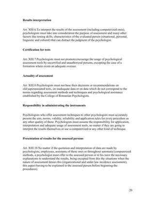 20
Results interpretation
Art. XIII.6.To interpret the results of the assessment (including computerized ones),
psychologists must take into consideration the purpose of assessment and many other
factors like testing skills, characteristics of the evaluated person (situational, personal,
linguistic and cultural) that can distract the judgment of the psychologist.
Certification for tests
Art. XIII.7.Psychologists must not promote/encourage the usage of psychological
assessment tools by uncertified and unauthorized persons, excepting the case of a
formation where exists an adequate oversee.
Actuality of assessment
Art. XIII.8.Psychologists must not base their decisions or recommendations on
old/superannuated tests, on inadequate data or on data which do not correspond to the
norms regarding assessment methods and techniques and psychological assistance
established by the College of Romanian Psychologists.
Responsibility in administrating the instruments
Psychologists who offer assessment techniques to other psychologists must accurately
present the aim, norms, validity, reliability and application rules for every procedure as
any other quality of these. Psychologists must assume the responsibility for application,
interpretation and adequate usage of assessment tools, no matter if they are going to
interpret the results themselves or use a computerized or any other kind of technique.
Presentation of results for the assessed persons
Art. XIII.10.No matter if the quotation and interpretation of data are made by
psychologists, employees, assistants of these ones or throughout automatic/computerized
methods, a psychologist must offer to the assessed person or to his tutor the necessary
explanations to understand the results, being excepted from this the situations when the
nature of assessment denies this (organizational and under law incidence assessment),
this aspect having to be explained to the assessed person before beginning the
procedures).
 