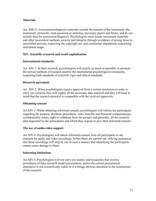 21
Materials
Art. XIII.11.Assessement/diagnosis materials include the manual of the instrument, the
instrument, protocols, used questions or stimulus, necessary papers and forms, and do not
include data for assessment/diagnosis. Psychologists must assure instrument materials
and other assessment methods security and integrity through avoidance of giving those to
uncertified persons, respecting the copyright law and contractual stipulations concerning
instrument usage.
XIV. Scientific research and result capitalization
International standards
Art. XIV.1. In their research, psychologists will search, as much as possible, to promote
the newest methods of research used by the international psychological community,
respecting both standards of scientific rigor and ethical standards.
Research agreement
Art. XIV.2. When psychologists require approval from a certain institution in order to
carry out research, they will supply all the necessary data required and they will keep in
mind that the research protocol is compatible with the received approvals.
Obtaining consent
Art.XIV.3. While obtaining informed consent, psychologists will inform the participants
regarding the purpose, duration, procedures, risks, benefits and financial compensations,
confidentiality limits, right to withdraw from the project and generally, all the research
data requested by the participants and which they require to give their informed consent.
The use of audio-video support
Art.XIV.4. Psychologists will obtain informed consent from all participants to the
research for audio and video recordings, before these are carried out, offering guarantees
that these recordings will only be use in such a manner that identifying the participants
cannot cause damage to them.
Informing limitations
Art.XIV.5. Psychologists will not carry out studies and researches that involve
procedures of false research model presentation, unless the correct presentation
alternative is not scientifically viable or if it brings obvious alteration to the conclusions
of the research.
 