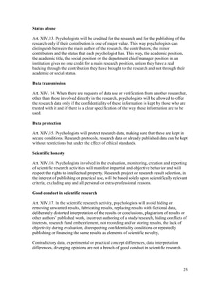 23
Status abuse
Art. XIV.13. Psychologists will be credited for the research and for the publishing of the
research only if their contribution is one of major value. This way psychologists can
distinguish between the main author of the research, the contributors, the minor
contributors and the status that each psychologist has. This way, the academic position,
the academic title, the social position or the department chief/manager position in an
institution gives no one credit for a main research position, unless they have a real
backing through the contribution they have brought to the research and not through their
academic or social status.
Data transmission
Art. XIV. 14. When there are requests of data use or verification from another researcher,
other than those involved directly in the research, psychologists will be allowed to offer
the research data only if the confidentiality of these information is kept by those who are
trusted with it and if there is a clear specification of the way these information are to be
used.
Data protection
Art. XIV.15. Psychologists will protect research data, making sure that these are kept in
secure conditions. Research protocols, research data or already published data can be kept
without restrictions but under the effect of ethical standards.
Scientific honesty
Art. XIV.16. Psychologists involved in the evaluation, monitoring, creation and reporting
of scientific research activities will manifest impartial and objective behavior and will
respect the rights to intellectual property. Research project or research result selection, in
the interest of publishing or practical use, will be based solely upon scientifically relevant
criteria, excluding any and all personal or extra-professional reasons.
Good conduct in scientific research
Art. XIV.17. In the scientific research activity, psychologists will avoid hiding or
removing unwanted results, fabricating results, replacing results with fictional data,
deliberately distorted interpretation of the results or conclusions, plagiarism of results or
other authors’ published work, incorrect authoring of a study/research, hiding conflicts of
interests, research fund embezzlement, not recording and/or storing results, the lack of
objectivity during evaluation, disrespecting confidentiality conditions or repeatedly
publishing or financing the same results as elements of scientific novelty.
Contradictory data, experimental or practical concept differences, data interpretation
differences, diverging opinions are not a breach of good conduct in scientific research.
 