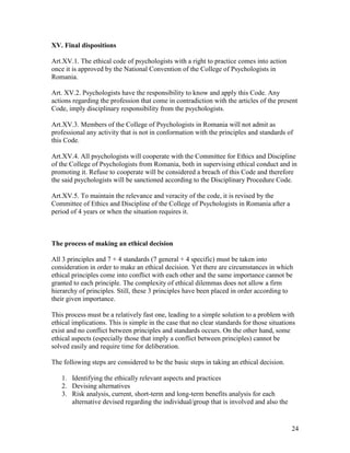 24
XV. Final dispositions
Art.XV.1. The ethical code of psychologists with a right to practice comes into action
once it is approved by the National Convention of the College of Psychologists in
Romania.
Art. XV.2. Psychologists have the responsibility to know and apply this Code. Any
actions regarding the profession that come in contradiction with the articles of the present
Code, imply disciplinary responsibility from the psychologists.
Art.XV.3. Members of the College of Psychologists in Romania will not admit as
professional any activity that is not in conformation with the principles and standards of
this Code.
Art.XV.4. All psychologists will cooperate with the Committee for Ethics and Discipline
of the College of Psychologists from Romania, both in supervising ethical conduct and in
promoting it. Refuse to cooperate will be considered a breach of this Code and therefore
the said psychologists will be sanctioned according to the Disciplinary Procedure Code.
Art.XV.5. To maintain the relevance and veracity of the code, it is revised by the
Committee of Ethics and Discipline of the College of Psychologists in Romania after a
period of 4 years or when the situation requires it.
The process of making an ethical decision
All 3 principles and 7 + 4 standards (7 general + 4 specific) must be taken into
consideration in order to make an ethical decision. Yet there are circumstances in which
ethical principles come into conflict with each other and the same importance cannot be
granted to each principle. The complexity of ethical dilemmas does not allow a firm
hierarchy of principles. Still, these 3 principles have been placed in order according to
their given importance.
This process must be a relatively fast one, leading to a simple solution to a problem with
ethical implications. This is simple in the case that no clear standards for those situations
exist and no conflict between principles and standards occurs. On the other hand, some
ethical aspects (especially those that imply a conflict between principles) cannot be
solved easily and require time for deliberation.
The following steps are considered to be the basic steps in taking an ethical decision.
1. Identifying the ethically relevant aspects and practices
2. Devising alternatives
3. Risk analysis, current, short-term and long-term benefits analysis for each
alternative devised regarding the individual/group that is involved and also the
 