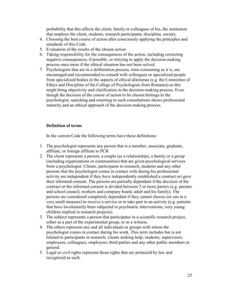 25
probability that this affects the client, family or colleagues of his, the institution
that employs the client, students, research participants, discipline, society.
4. Choosing the best course of action after consciously applying the principles and
standards of this Code.
5. Evaluation of the results of the chosen action
6. Taking responsibility for the consequences of the action, including correcting
negative consequences, if possible, or retrying to apply the decision-making
process once more if the ethical situation has not been solved.
7. Psychologists that are in a deliberation process, time-consuming as it is, are
encouraged and recommended to consult with colleagues or specialized people
from specialized bodies in the aspects of ethical dilemmas (e.g. the Committee of
Ethics and Discipline of the College of Psychologists from Romania) as this
might bring objectivity and clarification in the decision-making process. Even
though the decision of the course of action to be chosen belongs to the
psychologist, searching and resorting to such consultations shows professional
maturity and an ethical approach of the decision-making process.
Definition of terms
In the current Code the following terms have these definitions:
1. The psychologist represents any person that is a member, associate, graduate,
affiliate, or foreign affiliate to PCR
2. The client represents a person, a couple (as a relationship), a family or a group
(including organizations or communities) that are given psychological services
from a psychologist. Clients, participants to research, students and any other
persons that the psychologist comes in contact with during his professional
activity are independent if they have independently established a contract ori gave
their informed consent. The persons are partially dependant if the decision of the
contract or the informed consent is divided between 2 or more parties (e.g. parents
and school council, workers and company board, adult and his family). The
persons are considered completely dependant if they cannot choose (or can in a
very small measure) to receive a service or to take part in an activity (e.g. patients
that have involuntarily been subjected to psychiatric interventions, very young
children implied in research projects).
3. The subject represents a person that participates in a scientific research project,
either as a part of the experimental group, or as a witness.
4. The others represent any and all individuals or groups with whom the
psychologist comes in contact during his work. This term includes but is not
limited to participants in research; clients seeking help; students; supervisors;
employees; colleagues; employers; third parties and any other public members in
general.
5. Legal or civil rights represent those rights that are protected by law and
recognized as such.
 