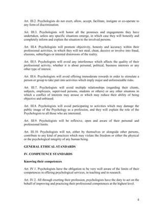4
Art. III.2. Psychologists do not exert, allow, accept, facilitate, instigate or co-operate to
any form of discrimination.
Art. III.3. Psychologists will honor all the promises and engagements they have
undertaken, unless any specific situations emerge, in which case they will honestly and
completely inform and explain the situation to the involved persons.
Art. III.4. Psychologists will promote objectivity, honesty and accuracy within their
professional activities, in which they will not steal, cheat, deceive or involve into fraud,
elusions, subterfuges or intented distorsions of the reality.
Art. III.5. Psychologists will avoid any interference which affects the quality of their
professional activity, whether it is about personal, political, business interests or any
other type of interest.
Art. III.6. Psychologists will avoid offering immoderate rewards in order to stimulate a
person or group to take part into activities which imply major and unforeseeable risks.
Art. III.7. Psychologists will avoid multiple relationships (regarding their clients,
subjects, employees, supervised persons, students or others) or any other situatons in
which a conflict of interests may arouse or which may reduce their ability of being
objective and unbiased.
Art. III.8. Psychologists will avoid participating to activities which may damage the
public image of the Psychology as a profession, and they will explain the role of the
Psychologists to all those who are interested.
Art. III.9. Psychologists will be reflexive, open and aware of their personal and
professional limits.
Art. III.10. Psychologists will not, either by themselves or alongside other persons,
contribute to any kind of practices which may violate the freedom or either the physical
or the psychological integrity of any human being.
GENERAL ETHICAL STANDARDS
IV. COMPETENCE STANDARDS
Knowing their competences
Art. IV.1. Psychologists have the obligation to be very well aware of the limits of their
competences in offering psychological services, in teaching and in research.
Art. IV.2. All through exerting their profession, psychologists have the duty to act on the
behalf of improving and practicing their professional competences at the highest level.
 