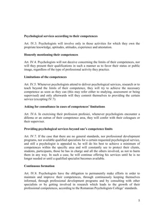 5
Psychological services according to their competences
Art. IV.3. Psychologists will involve only in those activities for which they own the
propriate knowledge, aptitudes, attitudes, experience and attestation.
Honestly mentioning their competences
Art. IV.4. Psychologists will not deceive concerning the limits of their competences, nor
will they present their qualifications in such a manner as to favor their status or public
image, regardless of the type of professional activity they practice.
Limitations of the competences
Art. IV.5. Whenever psychologists attend to deliver psychological services, research or to
teach beyond the limits of their competence, they will try to achieve the necessary
competence as soon as they can (this may refer either to studying, assessment or being
supervised) and only afterwards will they commit themselves to providing the certain
service (excepting IV.7).
Asking for consultance in cases of competences’ limitations
Art. IV.6. In exercising their profession profesiei, whenever psychologists encounter a
dillema or an outrun of their competence area, they will confer with their coleagues or
their superviser.
Providing psychological services beyond one’s competence limits
Art. IV.7. If the case that there are no general standards, nor professional development
programs, nor available qualified specialists for a certain requested psychological service,
and still a psychologist is appealed to, he will do his best to achieve a minimum of
competences within the specific area and will constantly see to protect their clients,
students, participants, those he has in charge and all the others involved, as not to harm
them in any way. In such a case, he will continue offering his services until he is no
longer needed or until a qualified specialist becomes available.
Continuous formation
Art. IV.8. Psychologists have the obligation to permanently make efforts in order to
maintain and improve their competences, through continuously keeping themselves
informed, through professional development programs and by consulting with other
specialists or by getting involved in research which leads to the growth of their
professional competences, according to the Romanian Psychologists College’ standards.
 