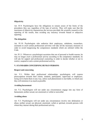6
Objectivity
Art. IV.9. Psychologists have the obligations to remain aware of the limits of the
procedures they use, regardless of the type of activity. They will make sure that the
maximum of objectivity characterizes the services provided, the scientific research or the
reporting of the results, thus avoiding any tencency towards biased or subjective
reporting.
The delegation
Art. IV.10. Psychologists who authorize their employees, subalterns, researchers,
assistants to exert certain professional activities will take all the necessary measures in
order to avoid trangressing the competences standards which are enlisted within the
Code.
Art. IV.11. Whenever a psychologist ascertains that out of personal or health reasons, he
may no longer exert a professional activity according to the competence standards, he
will ask for support and professional counseling in order to decide whether or not to
restrict, suspend or end a certain professional activity.
V. STANDARDS CONCERNING HUMAN PERSONS
Respect and concerning
Art. V.1. Within their professional relationships, psychologists will express
preoccupation towards their clients, students, participants, supervised or employees,
trying not to harm them in any way, unless such phenomenon is inevitable, in which case
they will minimize it as much as possible.
Avoiding harassment
Art. V.2. Psychologists will not under any circumstances engage into any form of
harassment, neither sexual, nor emotional or verbal or nonverbal.
Avoiding abuse
Art. V.3. Psychologists will not under any circumstances involve into defamation or
abuse, neither sexual, nor physical, emotional, verbal or spiritual, towards persons with
whom they interact during their professional activity.
 