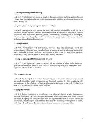 7
Avoiding the multiple relationship
Art. V.4. Psychologists will avoid as much as they can potential multiple relationships, in
which they must play different roles simultaneously within a professional context, as
much as they can.
Acquiring consent regarding certain relationships
Art. V.5. Psychologists will clarify the nature of multiple relationships to all the parts
involved, before getting a consent, whether they offer psychological services or conduct
researches with individuals, families, groups, communities, at the request of a third part,
who may be a school, a judge, certain governmental agencies, insurance companies, the
police or certain financial institutions.
Non-exploitation
Art. V.6. Psychologists will not exploit, nor will they take advantage, under any
circumstances, of the persons towards whom, according to their professional status, they
exert authority (clients, students, participants to the research, supervised persons,
employees). Any form of abuse or authority is strictly forbidden.
Taking an active part to the decisional process
Art. V.7. Psychologists will ensure active and full participation of others to the decisional
process whenever this concerns them directly, by respecting their justified requests and
opinions, whenever this is possible.
Not entering the role
Art. V.8. Psychologists will abstain from entering a professional role whenever, out of
personal, scientific, legal, professional or financial reasons, (1) the objectivity, the
competences or the efficiency of their professional activity can be harmed, (2) there is a
risk of exploitation concerning clients/subjects.
Urging the consent
Art. V.9. Before beginning to provide any type of psychological service (assessment,
therapy, counseling etc.), psychologists will obtain informed consent from all the persons
involved, excepting the cases in which there are urgent needs, such as suicide actions. In
such cases, psychologists will continue their activity, according to the person’s assent,
still they will look forward to obtain the informed consent as soon as possible.
 