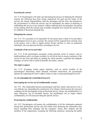 8
Ensuring the consent
Art. V.10. Psychologists will make sure that during the process of obtaining the informed
consent, the following have been clearly understood: the goal and the nature of the
activity; the mutual responsibilities; both the advantages and the risks; the alternatives;
the circumstances in which the activity may be interrupted; the option of declining or
withholding the service at any moment, without suffering from any prejudice; the period
of time during which the consent stays available; alongside how exactly the consent may
be withhold, if the person demands this.
Delegating the consent
Art. V.11. If it ascertains to be impossible for the person that is about to be provided a
psychological service to give a consent, the consent will be acquired from someone close
to the person, who is able to legally protect his/her interests or from an authorized
individual, who can represent him/her, acoording to the law.
Continuity of the service provided
Art. V.12. If the psychologist encounters certain personal events or reasons, such as
health problems and is no longer available, he will do his best to ensure continuity of the
service he has been providing, by guiding his client towards a qualified and adequate
coleague, of course with as much as possible, the clients’ consent.
The right to oppose
Art. V.13. Excepting certain urgent situations, such as serious troubles of the
psychological functioning which demands immediat intervention, the psychologist
operates by respecting the client’s right to refuse or stop a certain psychological service.
VI. STANDARDS OF CONFIDENTIALITY
Interrupting the service out of confidentiality reasons
Art. VI.1. The relationship between psychologists and their clients often proves to be a
very delicate one, demanding the construction af an alliance which assures the necessary
conditions for the development of the professional activity. Hence, the confidentiality is a
must. Whenever, out of inevitable reasons, the psychologist can no longer respect
confidentiality, he will cease providing the specific service.
Protecting the confidentiality
Art. VI.2. Psychologists will protect the confidentiality of all the information gathered
during their professional activity and will refrain from disclosing the information they
posses regarding their coleagues and the coleagues’ clients, their students and the
members of the organization, excepting the following situations: protecting the public
 