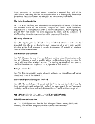 9
health; preventing an inevitable danger; preventing a criminal deed with all its
consequences. Disclosing data that have been entrusted or aknowledged by dint of their
proffesion is strictly forbidden if this transgress the confidentiality stipulation..
The limits of confidentiality
Art. VI.3. When providing their services and unfolding research activities, psychologists
will elucidate which are the measures, alongside the family, group, community
responsibilities to be undertaken in order to protect confidentiality. Before acquiring the
consent, they will inform the client regarding the limits and the conditions of
confidentiality, alongside the potential use of the outcomes of his activity.
Disclosing information
Art. VI.4. Psychologists are allowed to share confidential information only with the
consent of those who are involved or in such a manner as not to unveil one’s identity,
excepting certain legal situations or certain circumstances of potential or inevitable
physical injure or even murder.
Collaboration’ confidentiality
Art. VI.5. Whenever the case of two psychologists working with a client simultaneously,
they will collaborate as much as possible, without confidentiality restraints, excepting the
case in which the client obviously opposes. The auxiliary personnel will also preserve
confidentiality of the data they have acces to, by reason of their activities
Using the information
Art. VI.6. The psychologist’s results, references and notes can be used in merely such a
manner as to preserve the anonymity.
Confidentiality towards the parts involved
Art. VI.7. The psychologist will explain and clarify to the parts involved, if any, the
limits and stipulations of confidentiality and will not accept any of the parts’requests of
disclosing confidential data, unless the limits and laws of confidentiality are respected.
VII. STANDARDS OF COLLEGIAL CONDUCT (BEHAVIOR)
Collegial conduct (behavior)
Art. VII.1.Psychologists must show for their colleagues fairness, honesty, loyalty and
solidarity, their behavior being concordant with professional standards.
 