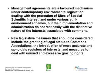 • Management agreements are a favoured mechanism
       under contemporary environmental legislation
       dealing with the protection of Sites of Special
       Scientific Interest, and under various agri-
       environment schemes, but their implementation and
       administration do not rest easily with the distinctive
       nature of the interests associated with commons.

     • New legislative measures that should be considered
       include the granting of legal status to Commons
       Associations, the introduction of more accurate and
       up-to-date registers of interests, and measures to
       deal with unused and excessive grazing rights.



« Common lands for sustainable management »
2nd Scientific Committee
Palermo (Sicily - Italy) November 2nd and 3rd , 2009.
 