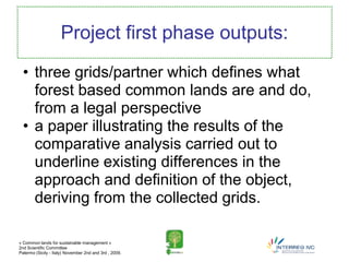 Project first phase outputs:
  • three grids/partner which defines what
    forest based common lands are and do,
    from a legal perspective
  • a paper illustrating the results of the
    comparative analysis carried out to
    underline existing differences in the
    approach and definition of the object,
    deriving from the collected grids.

« Common lands for sustainable management »
2nd Scientific Committee
Palermo (Sicily - Italy) November 2nd and 3rd , 2009.
 