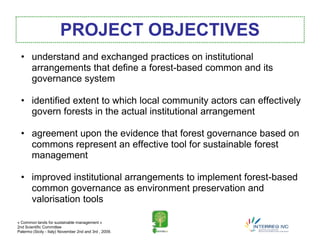 PROJECT OBJECTIVES
  • understand and exchanged practices on institutional
    arrangements that define a forest-based common and its
    governance system

  • identified extent to which local community actors can effectively
    govern forests in the actual institutional arrangement

  • agreement upon the evidence that forest governance based on
    commons represent an effective tool for sustainable forest
    management

  • improved institutional arrangements to implement forest-based
    common governance as environment preservation and
    valorisation tools

« Common lands for sustainable management »
2nd Scientific Committee
Palermo (Sicily - Italy) November 2nd and 3rd , 2009.
 