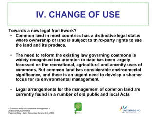 IV. CHANGE OF USE
Towards a new legal framEwork?
 • Common land in most countries has a distinctive legal status
   where ownership of land is subject to third-party rights to use
   the land and its produce.

  • The need to reform the existing law governing commons is
    widely recognised but attention to date has been largely
    focussed on the recreational, agricultural and amenity uses of
    commons. But common land has considerable environmental
    significance, and there is an urgent need to develop a sharper
    focus for its environmental management.

  • Legal arrangements for the management of common land are
    currently found in a number of old public and local Acts


« Common lands for sustainable management »
2nd Scientific Committee
Palermo (Sicily - Italy) November 2nd and 3rd , 2009.
 