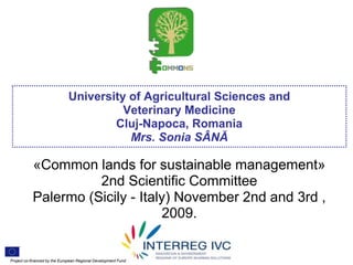 University of Agricultural Sciences and
                                        Veterinary Medicine
                                      Cluj-Napoca, Romania
                                         Mrs. Sonia SÂNĂ

           «Common lands for sustainable management»
                     2nd Scientific Committee
           Palermo (Sicily - Italy) November 2nd and 3rd ,
                                 2009.

    .


Project co-financed by the European Regional Development Fund
 