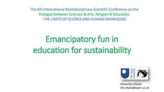 Emancipatory fun in
education for sustainability
The 6th International Multidisciplinary Scientific Conference on the
Dialogue between Sciences & Arts, Religion & Education,
THE LIMITS OF SCIENCE AND HUMAN KNOWLEDGE
Alexandra Okada
Ale.okada@open.ac.uk
 