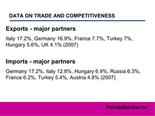 DATA ON TRADE AND COMPETITIVENESS   Exports - major partners   Italy 17.2%, Germany 16.9%, France 7.7%, Turkey 7%, Hungary 5.6%, UK 4.1% (2007) Imports - major partners   Germany 17.2%, Italy 12.8%, Hungary 6.9%, Russia 6.3%, France 6.2%, Turkey 5.4%, Austria 4.8% (2007) 