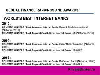 GLOBAL FINANCE RANKINGS AND AWARDS   WORLD'S BEST INTERNET BANKS 2010: COUNTRY WINNERS / Best Consumer Internet Banks  Garanti Bank International (National, 2010)  COUNTRY WINNERS / Best Corporate/Institutional Internet Banks  Citi (National, 2010)  2009: COUNTRY WINNERS / Best Consumer Internet Banks  Garantibank Romania (National, 2009)  COUNTRY WINNERS / Best Corporate/Institutional Internet Banks  Citi (2009)  2008: COUNTRY WINNERS / Best Consumer Internet Banks  Raiffeisen Bank (National, 2008)  COUNTRY WINNERS / Best Corporate/Institutional Internet Banks  Citi (2008) 