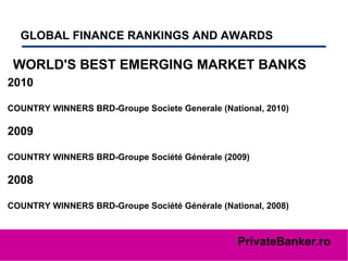 GLOBAL FINANCE RANKINGS AND AWARDS   WORLD'S BEST EMERGING MARKET BANKS 2010 COUNTRY WINNERS BRD-Groupe Societe Generale (National, 2010)  2009 COUNTRY WINNERS BRD-Groupe Société Générale (2009)  2008 COUNTRY WINNERS BRD-Groupe Société Générale (National, 2008)  