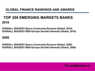 GLOBAL FINANCE RANKINGS AND AWARDS   TOP 200 EMERGING MARKETS BANKS 2010 OVERALL BIGGEST Banca Comerciala Romana (Global, 2010)  OVERALL BIGGEST BRD-Groupe Société Générale (Global, 2010)  2008 OVERALL BIGGEST Banca Comerciala Romana (Global, 2008)  OVERALL BIGGEST BRD-Groupe Société Générale (Global, 2008)  