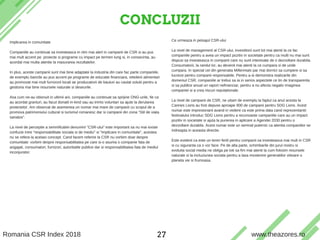 CONCLUZII
T H E A Z O R E S S U S T A I N A B I L I T Y & C S R S E R V I C E S
Implicarea in comunitate
Companiile au continuat sa investeasca in ritm mai alert in campanii de CSR si au pus
mai mult accent pe proiecte si programe cu impact pe termen lung si, in consecinta, au
acordat mai multa atentie la masurarea rezultatelor.
In plus, aceste campanii sunt mai bine adaptate la industria din care fac parte companiile,
de exemplu bancile au pus accent pe programe de educatie financiara, reteilerii alimentari
au promovat mai mult furnizorii locali iar producatorii de bauturi au cautat solutii pentru a
gestiona mai bine resursele naturale si deseurile.
Asa cum ne-au obisnuit in ultimii ani, companiile au continuat sa sprijine ONG-urile, fie ca
au acordat granturi, au facut donatii in-kind sau au trimis voluntari sa ajute la derularea
proiectelor. Am observat de asemenea un numar mai mare de campanii cu scopul de a
promova patrimoniului cultural si turismul romanesc dar si campanii din zona "Stil de viata
sanatos".
La nivel de perceptie a semnificatiei denumirii "CSR-ului" este important sa nu mai existe
confuzie intre "responsabilitate sociala si de mediu" si "implicare in comunitate", acestea
nu se refera la acelasi concept. Cand facem referire la CSR nu vorbim doar despre
comunitate: vorbim despre responsabilitatea pe care si-o asuma o companie fata de
angajati, consumatori, furnizori, autoritatile publice dar si responsabilitatea fata de mediul
inconjurator.
Ce urmeaza in peisajul CSR-ului
La nivel de management al CSR-ului, investitorii sunt tot mai atenti la ce fac
companiile pentru a avea un impact pozitiv in societate pentru ca multi nu mai sunt
dispusi sa investeasca in companii care nu sunt interesate de o dezvoltare durabila.
Consumatorii, la randul lor, au devenit mai atenti la ce cumpara si de unde
cumpara. In special cei din generatia Millennials par mai dornici sa cumpere si sa
lucreze pentru companii responsabile. Pentru a-si demonstra realizarile din
domeniul CSR, companiile ar trebui sa ia in serios aspectele ce tin de transparenta
si sa publice anual un raport nefinanciar, pentru a nu afecta negativ imaginea
companiei si a crea riscuri reputationale.
La nivel de campanii de CSR, ne uitam de exemplu la faptul ca anul acesta la
Cannes Lions au fost depuse aproape 900 de campanii pentru SDG Lions. Acest
numar este impresionant avand in vedere ca este prima data cand reprezentantii
festivalului introduc SDG Lions pentru a recunoaste campaniile care au un impact
pozitiv in societate si ajuta la punerea in aplicare a Agendei 2030 pentru o
dezvoltare durabila. Acest numar este un semnal puternic ca atentia companiilor se
indreapta in aceasta directie.
Este evident ca este un teren fertil pentru companii sa investeasca mai mult in CSR
si cu siguranta ca o vor face. Pe de alta parte, schimbarile din jurul nostru si
evolutia social media ne obliga pe toti sa fim mai atenti la cum folosim resursele
naturale si la incluziunea sociala pentru a lasa mostenire generatiilor viitoare o
planeta vie si frumoasa.
Romania CSR Index 2018 www.theazores.ro27
 