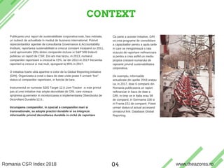 CONTEXT
T H E A Z O R E S S U S T A I N A B I L I T Y & C S R S E R V I C E S
Publicarea unui raport de sustenabilitate corporativa este, fara indoiala,
un subiect de actualitate in mediul de business international. Potrivit
reprezentantilor agentiei de consultanta Governance & Accountability
Institute, raportarea sustenabilitatii a crescut constant incepand cu 2011,
cand aproximativ 20% dintre companiile incluse in S&P 500 Index®
publicau un raport de CSR. Doi ani mai tarziu, in 2013, numarul
companiilor raportoare a crescut la 72%, iar din 2013 in 2017 frecventa
raportarii a crescut si mai mult, ajungand la 85% in 2017.
O initiativa foarte utila apartine si celor de la Global Reporting Initiative
(GRI). Organizatia a creat o baza de date unde poate fi urmarit “live”
status-ul companiilor raportoare, in functie de tara.
Instrumentul se numeste SDG Target 12.6 Live-Tracker si este primul
pas al unei initiative mai ample dezvoltate de GRI, care vizeaza
sprijinirea guvernelor in monitorizarea si implementarea Obiectivului de
Dezvoltare Durabila 12.6.:
Incurajarea companiilor, in special a companiilor mari si
transnationale, sa adopte practici durabile si sa integreze
informatiile privind dezvoltarea durabila in ciclul de raportare
Ca parte a acestei initiative, GRI
va crea programe de consolidare
a capacitatilor pentru a ajuta tarile
in care se inregistreaza o rata
scazuta de raportare nefinanciara
si pentru a crea astfel un mediu
propice cresterii numarului de
rapoarte privind sustenabilitatea
corporativa.
De exemplu, informatiile
actualizate din aprilie 2018 aratau
ca, in 2017, doar 6 companii din
Romania publicasera un raport
nefinanciar in baza de date a
GRI, in timp ce in Italia erau 98
de companii, in Germania 108 si
in Franta 151 de companii. Puteti
urmari status-ul actual accesand
urmatorul link: Database Global
Reporting.
Romania CSR Index 2018 www.theazores.ro04
 