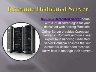 Romania Dedicated Server come
with a lot of advantages for your
dedicated web hosting Romania.
Onlive Server provides Cheapest
Server in Romania and our 7 year
expertise in handling Dedicated
Server Romania ensures that our
customers do not need technical
know-how to manage their servers.
 