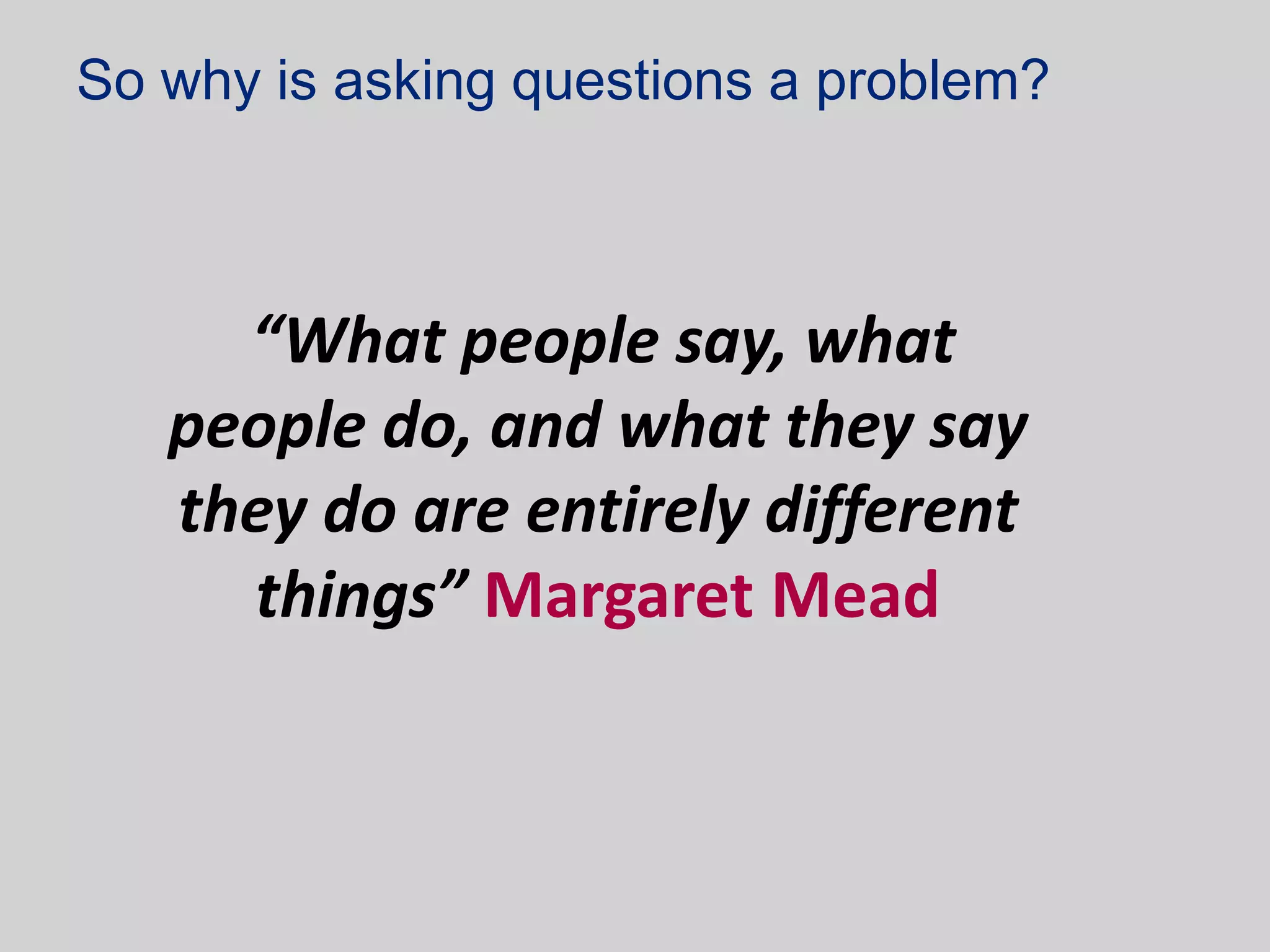 So why is asking questions a problem?



     “What people say, what
   people do, and what they say
   they do are entirely different
     things” Margaret Mead
 