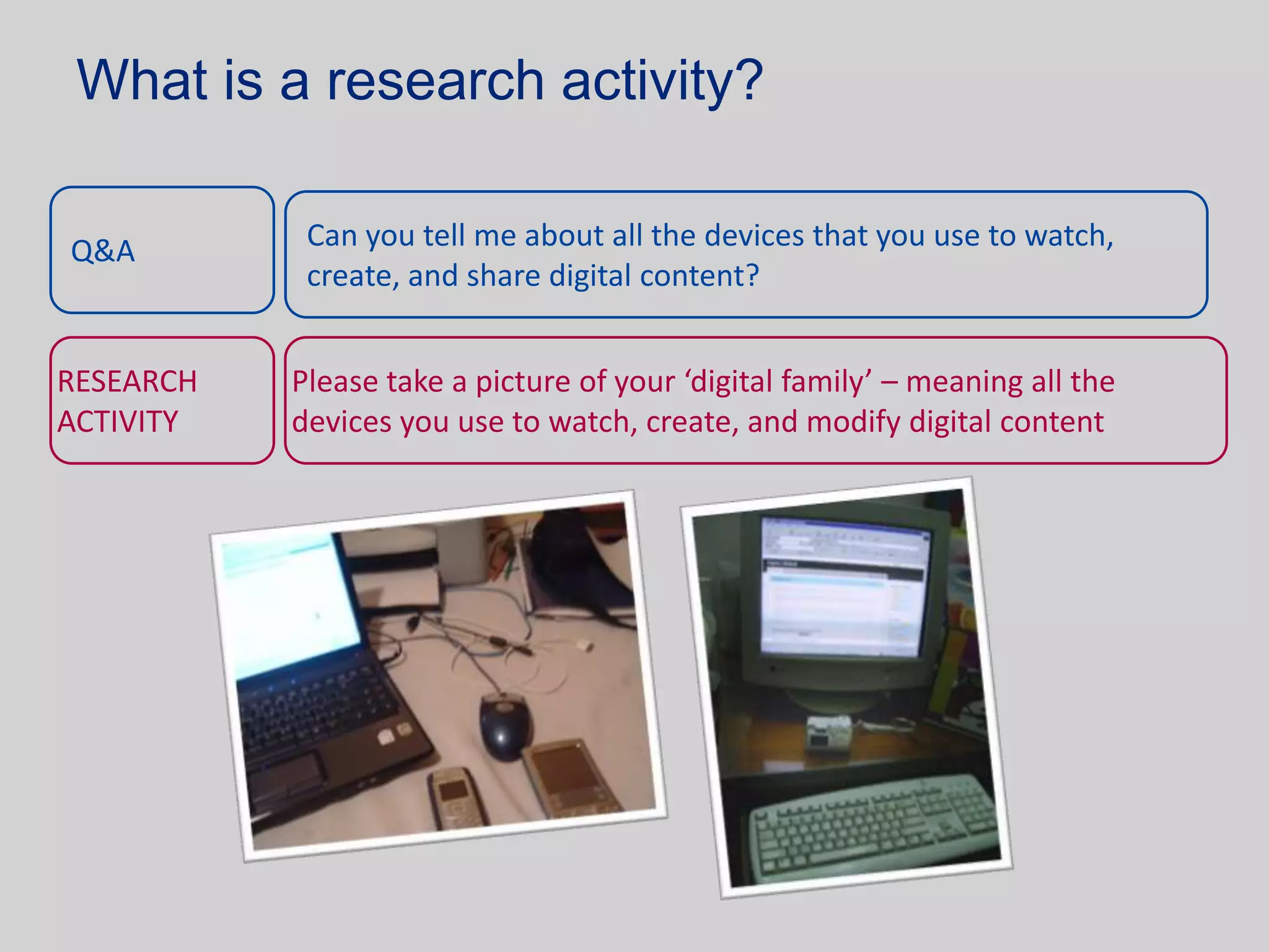 What is a research activity?

Q&A         Can you tell me about all the devices that you use to watch,
            create, and share digital content?


RESEARCH   Please take a picture of your ‘digital family’ – meaning all the
ACTIVITY   devices you use to watch, create, and modify digital content
 
