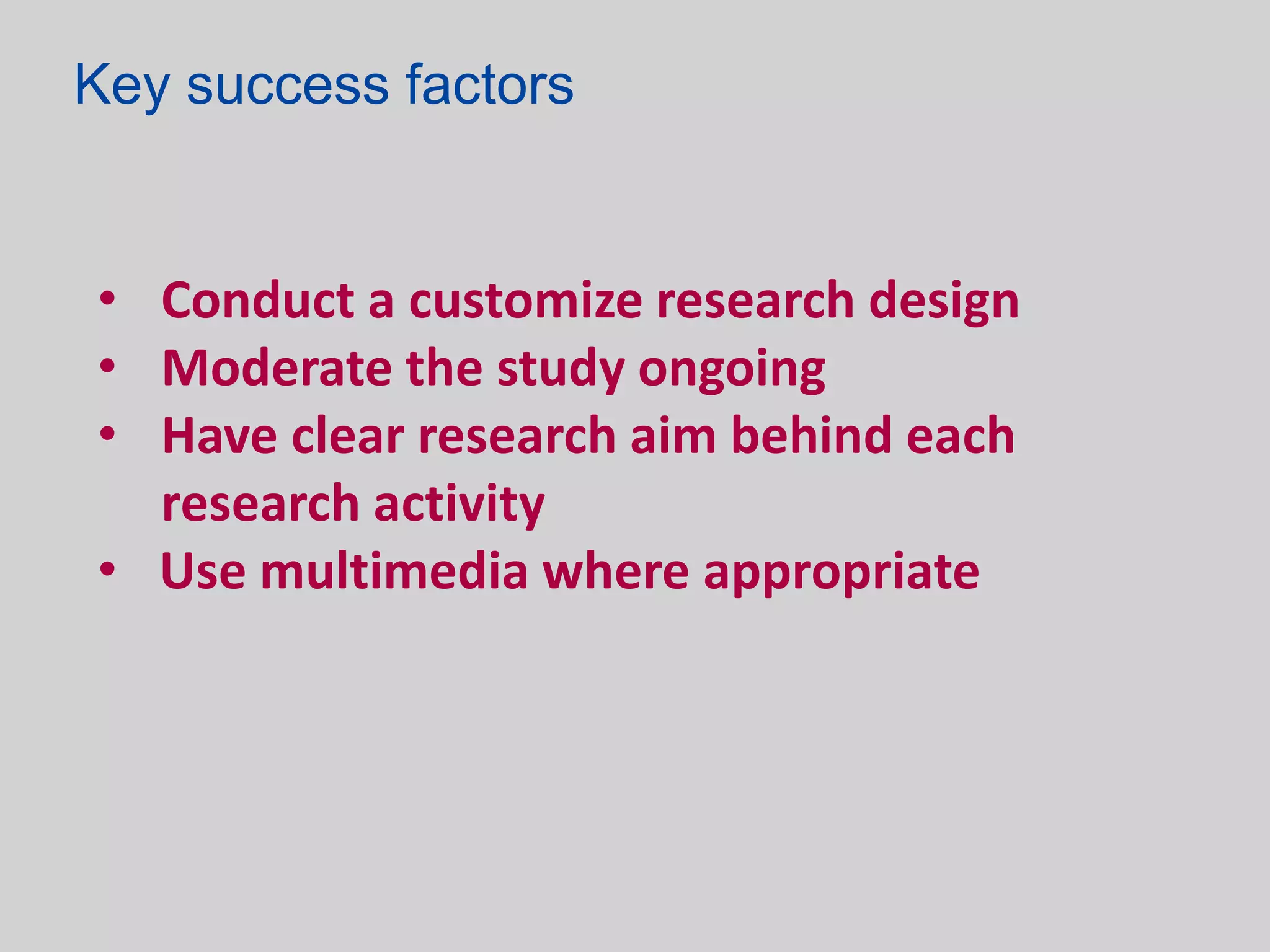 Key success factors


• Conduct a customize research design
• Moderate the study ongoing
• Have clear research aim behind each
  research activity
• Use multimedia where appropriate
 